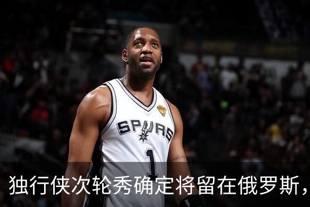 独行侠次轮秀确定将留在俄罗斯，他不会出现在NBA发展联盟赛场？